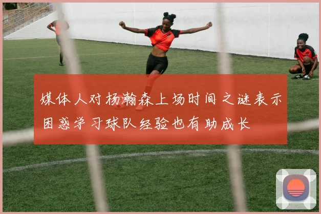 媒体人对杨瀚森上场时间之谜表示困惑学习球队经验也有助成长