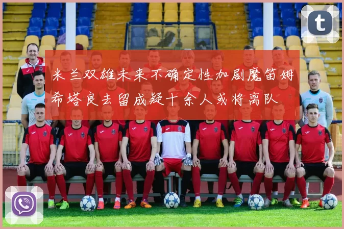 米兰双雄未来不确定性加剧魔笛姆希塔良去留成疑十余人或将离队