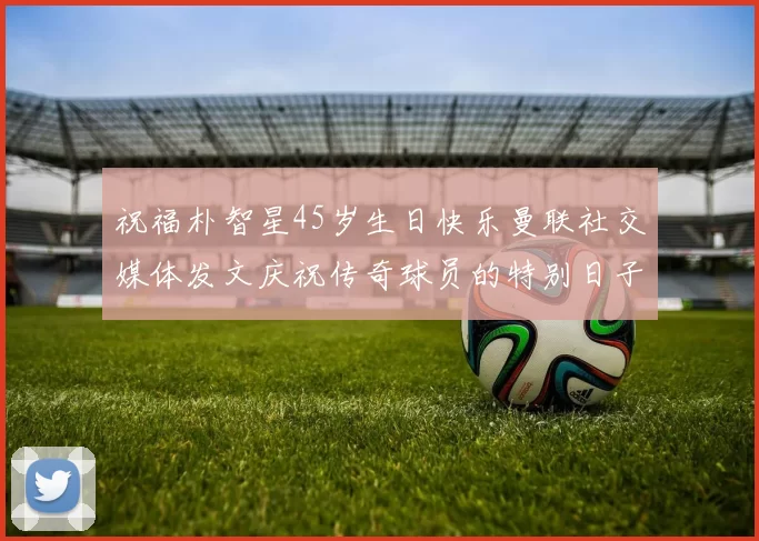 祝福朴智星45岁生日快乐曼联社交媒体发文庆祝传奇球员的特别日子