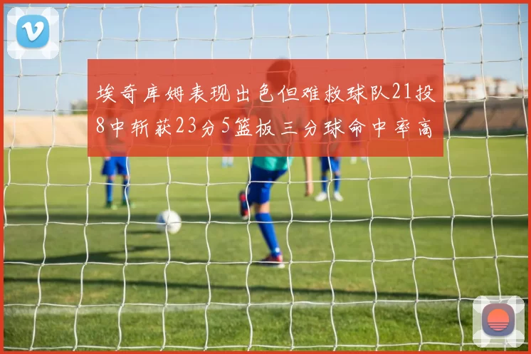 埃奇库姆表现出色但难救球队21投8中斩获23分5篮板三分球命中率高达45