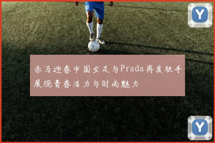 赤马迎春中国女足与Prada再度联手展现青春活力与时尚魅力