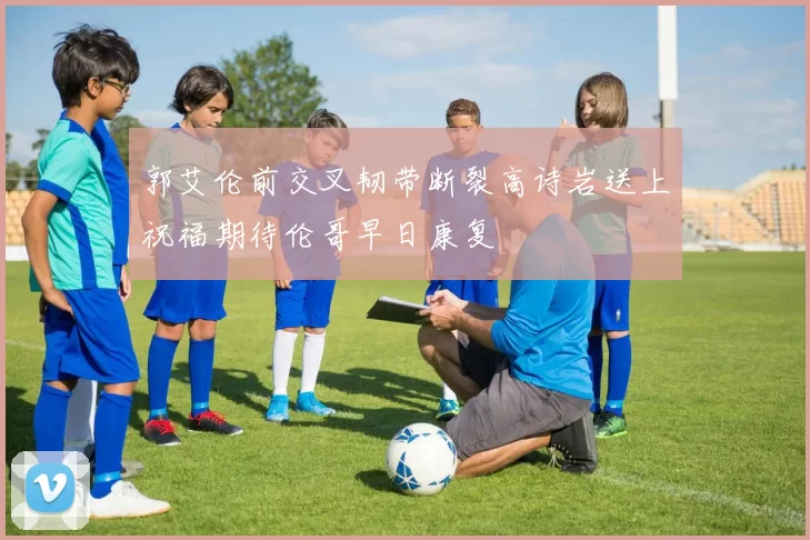郭艾伦前交叉韧带断裂高诗岩送上祝福期待伦哥早日康复