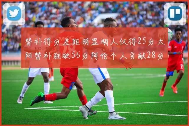 替补得分差距明显湖人仅得25分太阳替补狂砍56分阿伦个人贡献28分