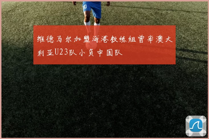 维德马尔加盟海港教练组曾率澳大利亚U23队小负中国队