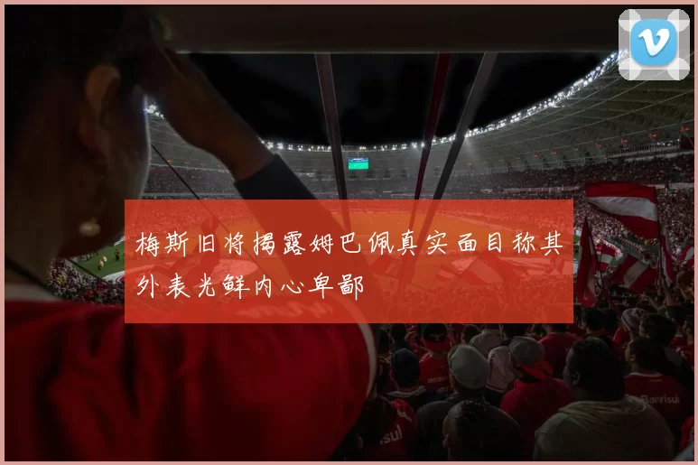 梅斯旧将揭露姆巴佩真实面目称其外表光鲜内心卑鄙