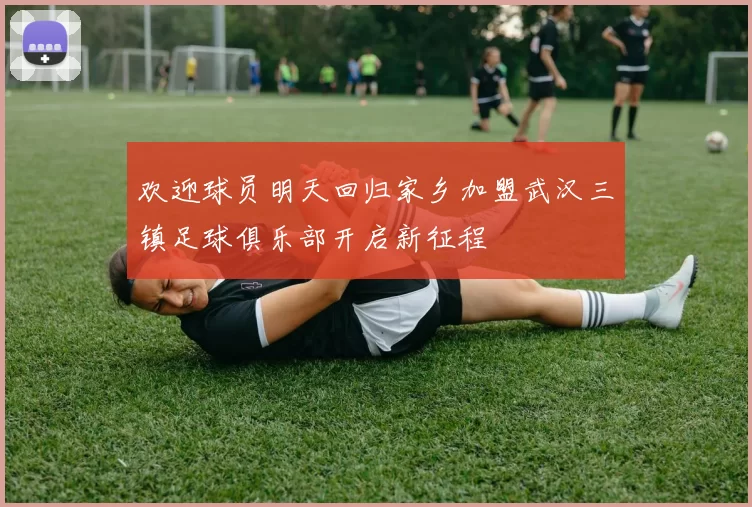 欢迎球员明天回归家乡加盟武汉三镇足球俱乐部开启新征程