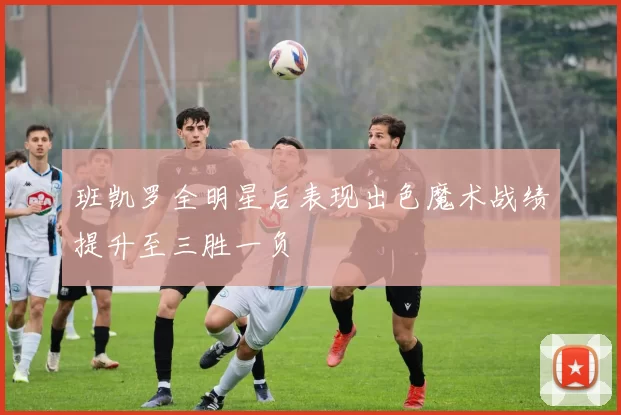 班凯罗全明星后表现出色魔术战绩提升至三胜一负