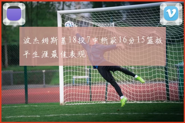 波杰姆斯基18投7中斩获16分15篮板平生涯最佳表现