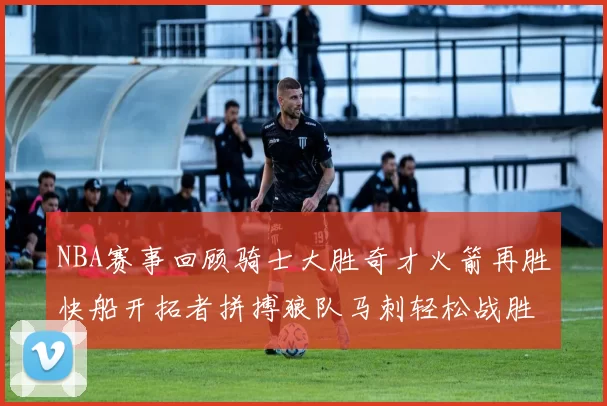 NBA赛事回顾骑士大胜奇才火箭再胜快船开拓者拼搏狼队马刺轻松战胜勇士