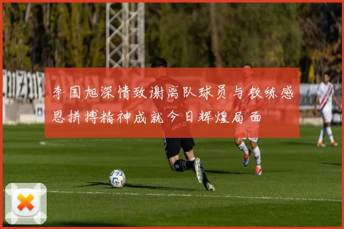 李国旭深情致谢离队球员与教练感恩拼搏精神成就今日辉煌局面