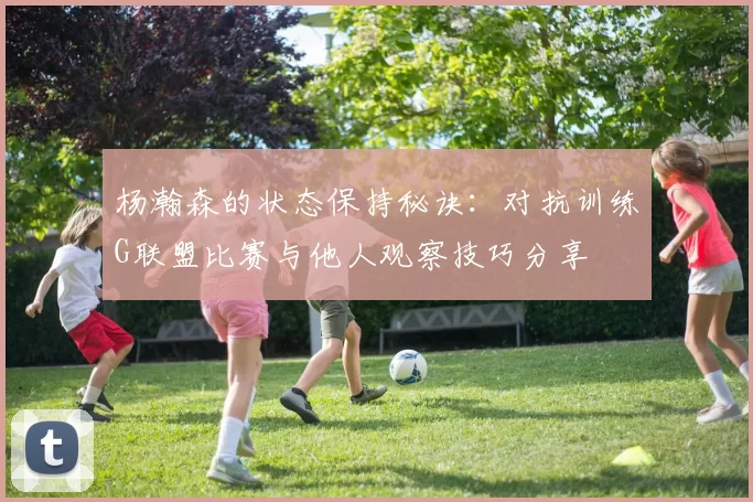 杨瀚森的状态保持秘诀：对抗训练G联盟比赛与他人观察技巧分享