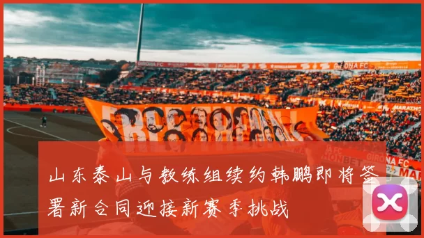 山东泰山与教练组续约韩鹏即将签署新合同迎接新赛季挑战