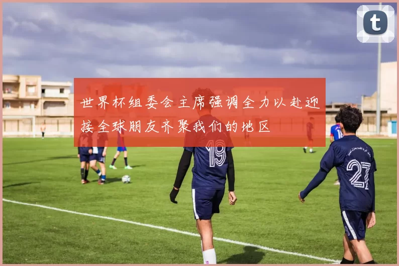 世界杯组委会主席强调全力以赴迎接全球朋友齐聚我们的地区