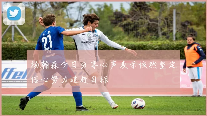 杨瀚森今日分享心声表示依然坚定信心努力追赶目标