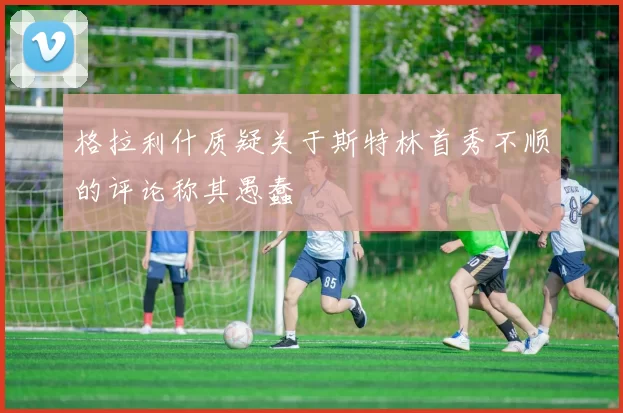格拉利什质疑关于斯特林首秀不顺的评论称其愚蠢