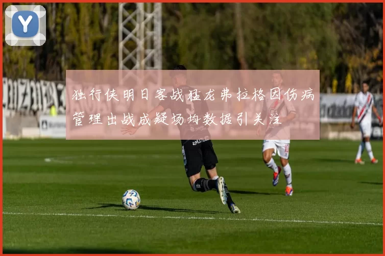 独行侠明日客战猛龙弗拉格因伤病管理出战成疑场均数据引关注