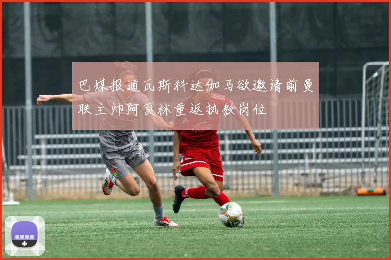 巴媒报道瓦斯科达伽马欲邀请前曼联主帅阿莫林重返执教岗位