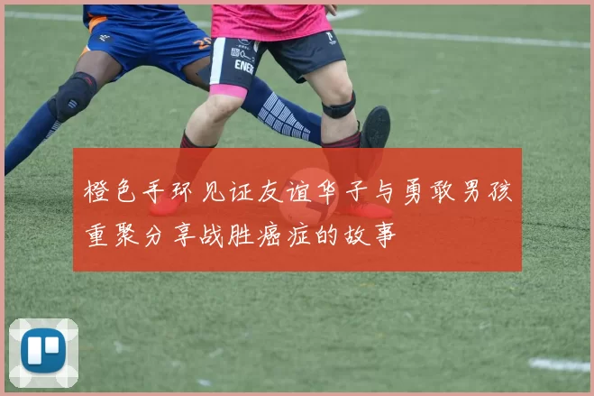 橙色手环见证友谊华子与勇敢男孩重聚分享战胜癌症的故事