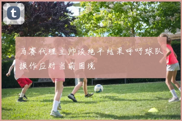 马赛代理主帅谈绝平结果呼吁球队振作应对当前困境