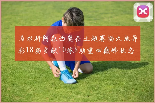 马尔科阿森西奥在土超赛场大放异彩18场贡献10球8助重回巅峰状态