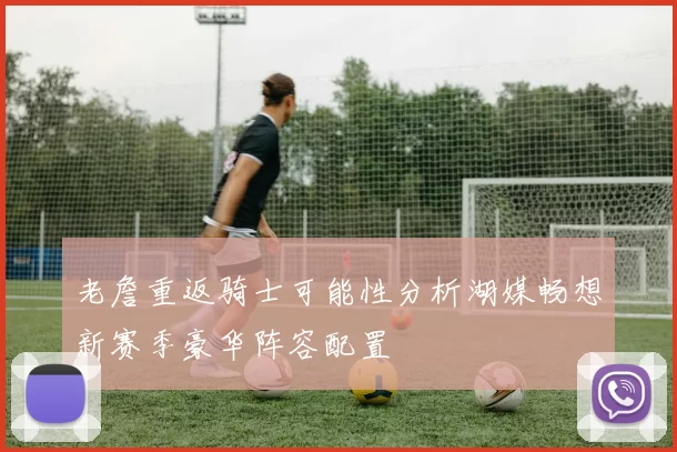 老詹重返骑士可能性分析湖媒畅想新赛季豪华阵容配置