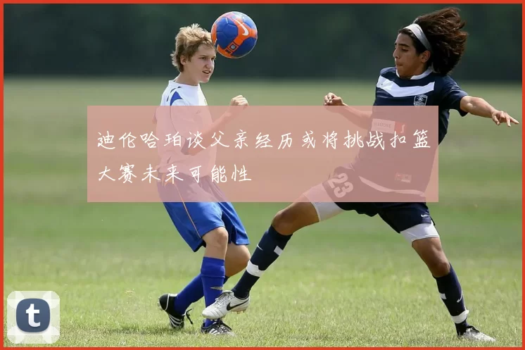 迪伦哈珀谈父亲经历或将挑战扣篮大赛未来可能性